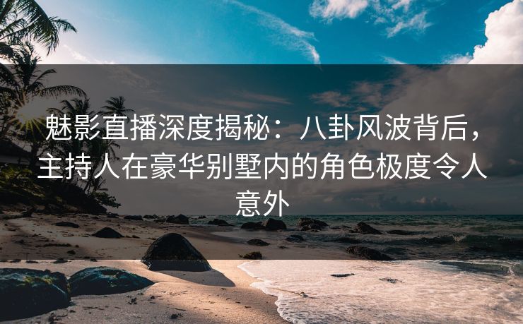 魅影直播深度揭秘：八卦风波背后，主持人在豪华别墅内的角色极度令人意外