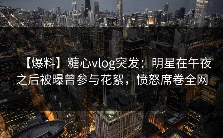 【爆料】糖心vlog突发:明星在午夜之后被曝曾参与花絮,愤怒席卷全网 【爆料】糖心vlog突发:明星在午夜之后被曝曾参与花絮,愤怒席卷全网