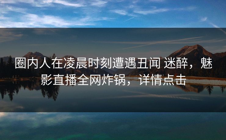 圈内人在凌晨时刻遭遇丑闻 迷醉，魅影直播全网炸锅，详情点击