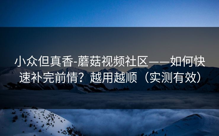 小众但真香-蘑菇视频社区——如何快速补完前情？越用越顺（实测有效）
