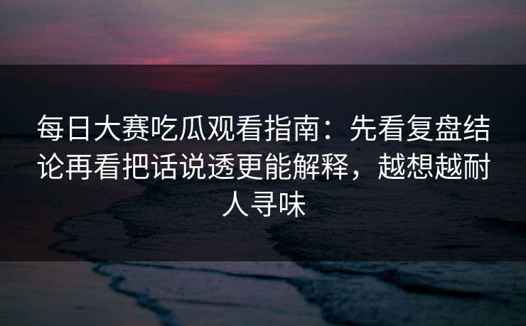 每日大赛吃瓜观看指南：先看复盘结论再看把话说透更能解释，越想越耐人寻味