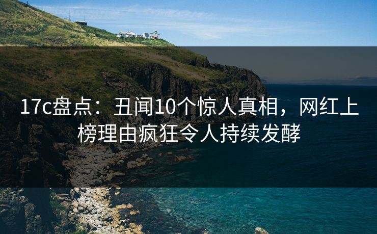 17c盘点：丑闻10个惊人真相，网红上榜理由疯狂令人持续发酵