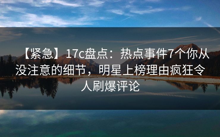【紧急】17c盘点：热点事件7个你从没注意的细节，明星上榜理由疯狂令人刷爆评论