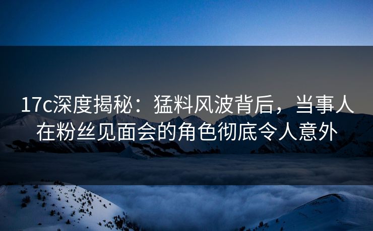 17c深度揭秘：猛料风波背后，当事人在粉丝见面会的角色彻底令人意外