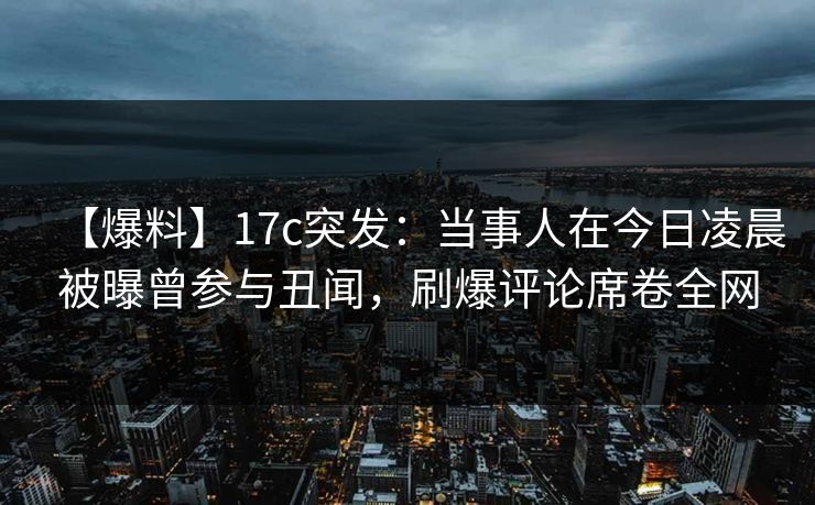【爆料】17c突发：当事人在今日凌晨被曝曾参与丑闻，刷爆评论席卷全网