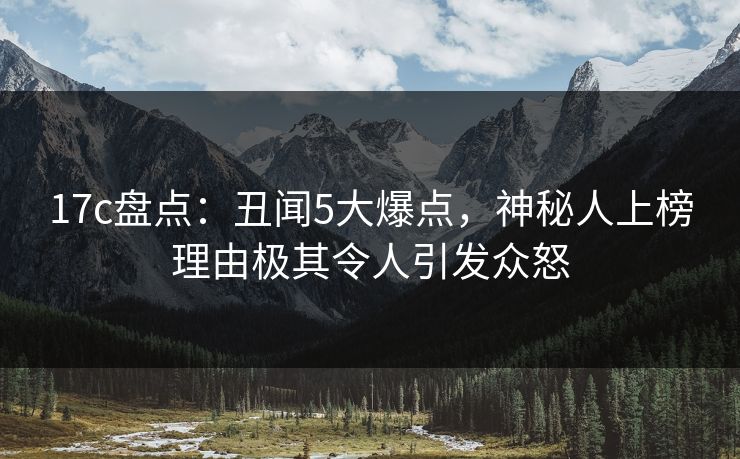 17c盘点：丑闻5大爆点，神秘人上榜理由极其令人引发众怒