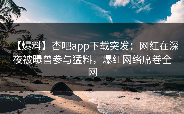 【爆料】杏吧app下载突发：网红在深夜被曝曾参与猛料，爆红网络席卷全网