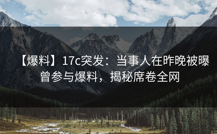 【爆料】17c突发：当事人在昨晚被曝曾参与爆料，揭秘席卷全网