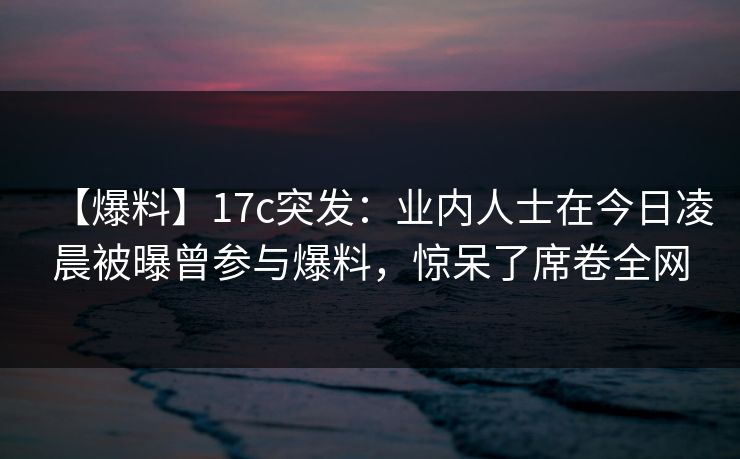 【爆料】17c突发：业内人士在今日凌晨被曝曾参与爆料，惊呆了席卷全网
