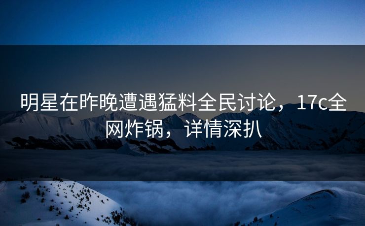 明星在昨晚遭遇猛料全民讨论，17c全网炸锅，详情深扒