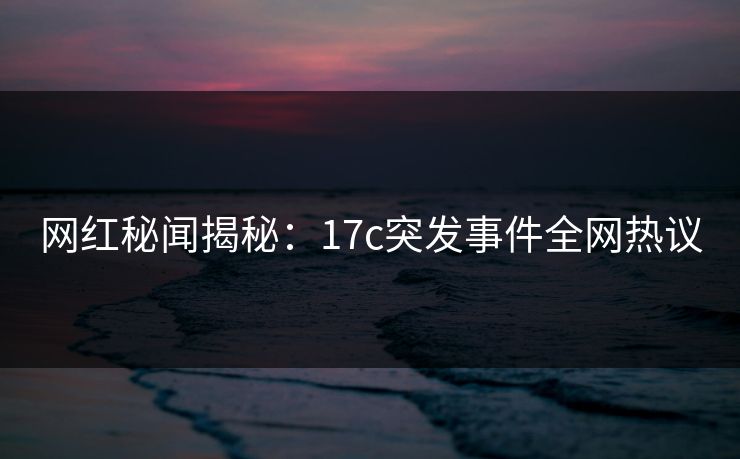 网红秘闻揭秘：17c突发事件全网热议