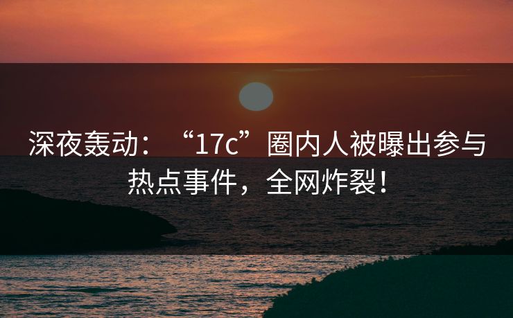 深夜轰动：“17c”圈内人被曝出参与热点事件，全网炸裂！
