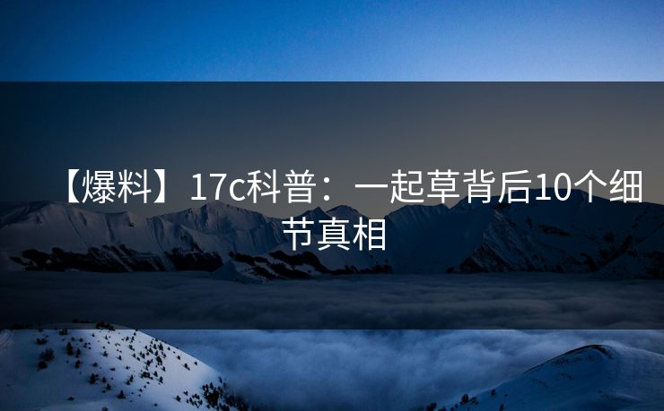 【爆料】17c科普：一起草背后10个细节真相