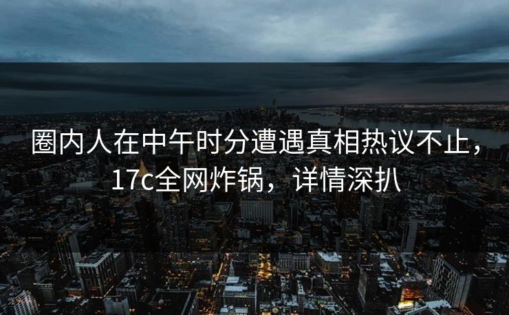 圈内人在中午时分遭遇真相热议不止，17c全网炸锅，详情深扒
