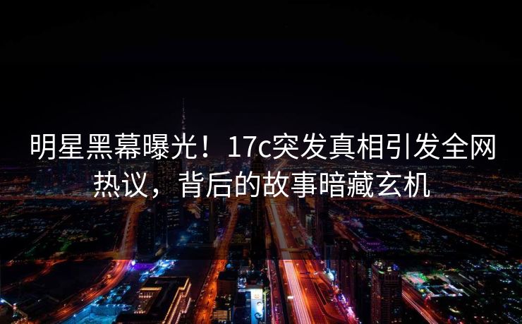 明星黑幕曝光！17c突发真相引发全网热议，背后的故事暗藏玄机