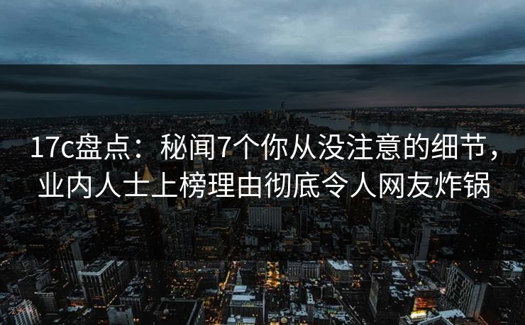 17c盘点：秘闻7个你从没注意的细节，业内人士上榜理由彻底令人网友炸锅