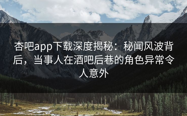 杏吧app下载深度揭秘：秘闻风波背后，当事人在酒吧后巷的角色异常令人意外