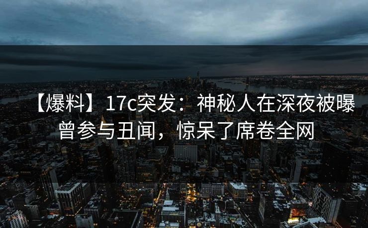 【爆料】17c突发：神秘人在深夜被曝曾参与丑闻，惊呆了席卷全网