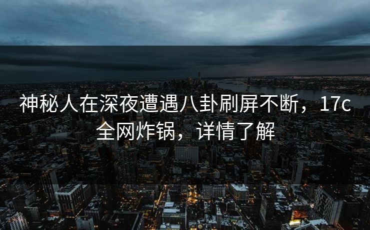 神秘人在深夜遭遇八卦刷屏不断，17c全网炸锅，详情了解