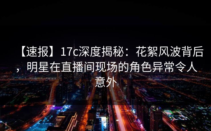 【速报】17c深度揭秘：花絮风波背后，明星在直播间现场的角色异常令人意外