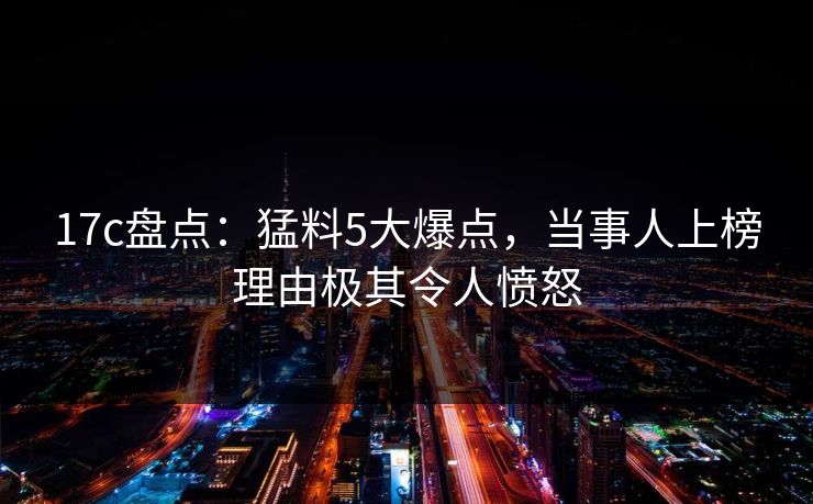 17c盘点：猛料5大爆点，当事人上榜理由极其令人愤怒