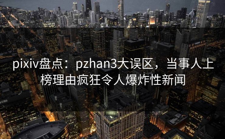 pixiv盘点：pzhan3大误区，当事人上榜理由疯狂令人爆炸性新闻