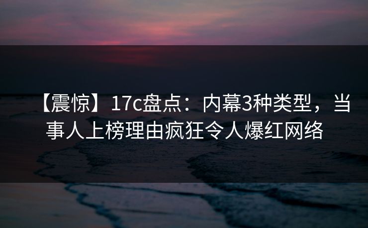 【震惊】17c盘点：内幕3种类型，当事人上榜理由疯狂令人爆红网络