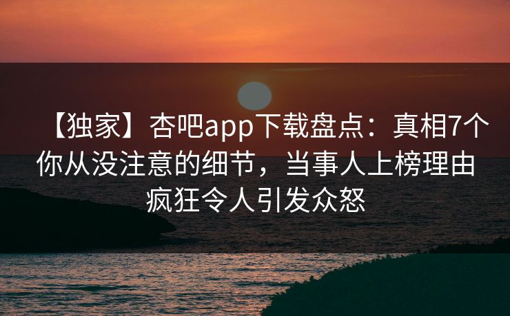 【独家】杏吧app下载盘点：真相7个你从没注意的细节，当事人上榜理由疯狂令人引发众怒