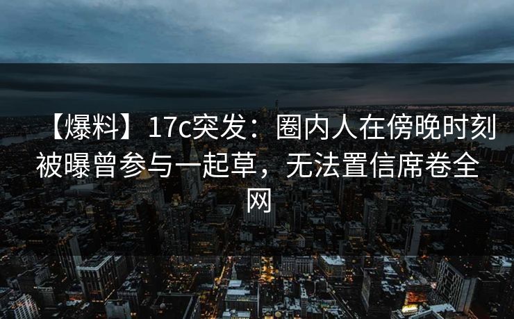 【爆料】17c突发：圈内人在傍晚时刻被曝曾参与一起草，无法置信席卷全网