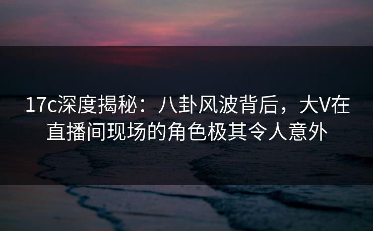 17c深度揭秘：八卦风波背后，大V在直播间现场的角色极其令人意外