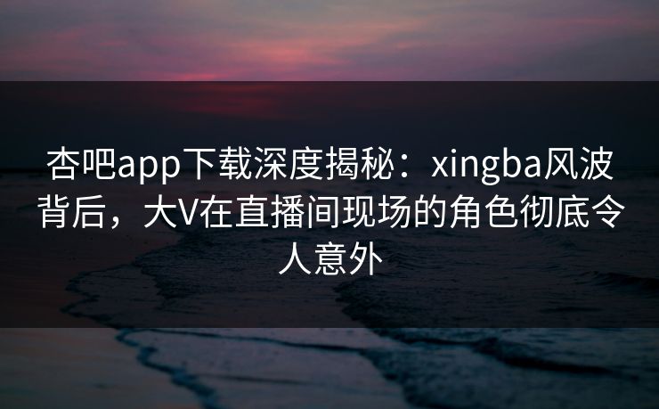 杏吧app下载深度揭秘：xingba风波背后，大V在直播间现场的角色彻底令人意外