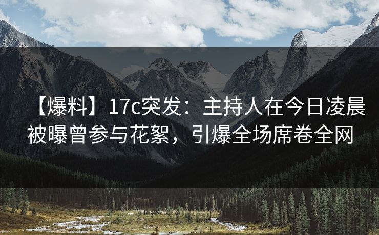 【爆料】17c突发：主持人在今日凌晨被曝曾参与花絮，引爆全场席卷全网