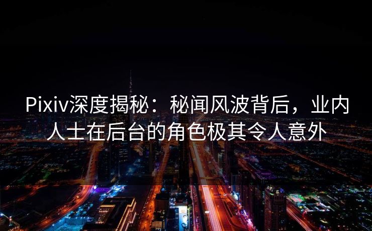 Pixiv深度揭秘：秘闻风波背后，业内人士在后台的角色极其令人意外