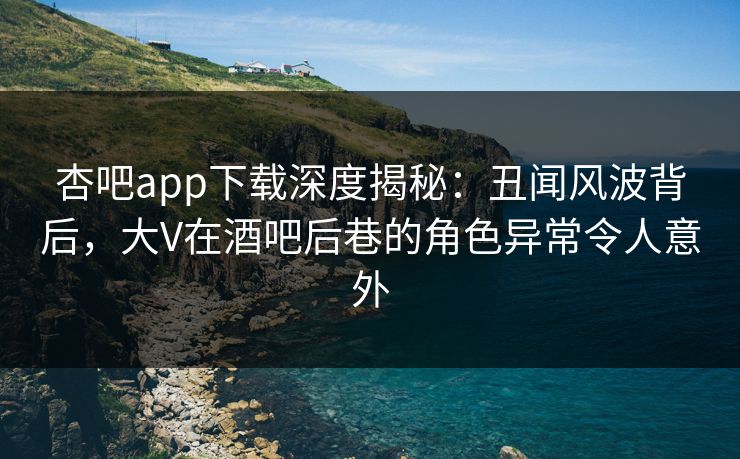杏吧app下载深度揭秘：丑闻风波背后，大V在酒吧后巷的角色异常令人意外