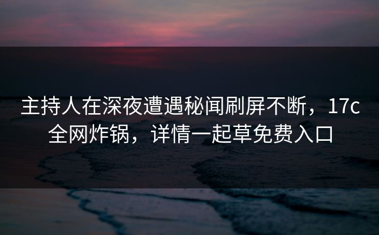 主持人在深夜遭遇秘闻刷屏不断，17c全网炸锅，详情一起草免费入口