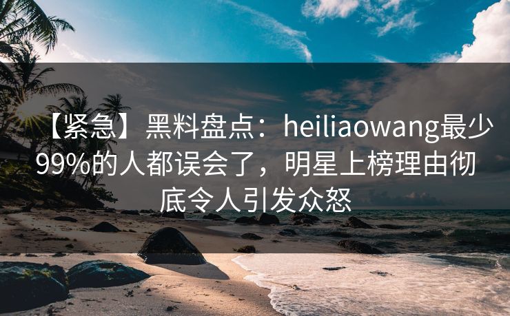 【紧急】黑料盘点：heiliaowang最少99%的人都误会了，明星上榜理由彻底令人引发众怒
