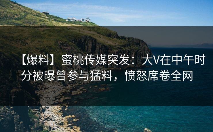 【爆料】蜜桃传媒突发：大V在中午时分被曝曾参与猛料，愤怒席卷全网