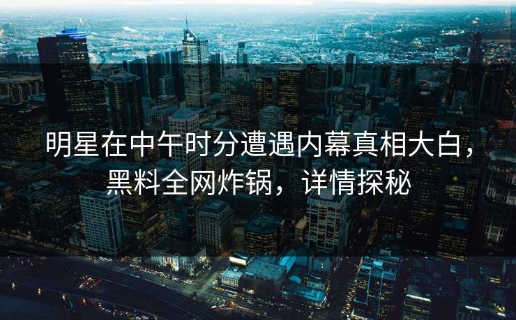 明星在中午时分遭遇内幕真相大白，黑料全网炸锅，详情探秘