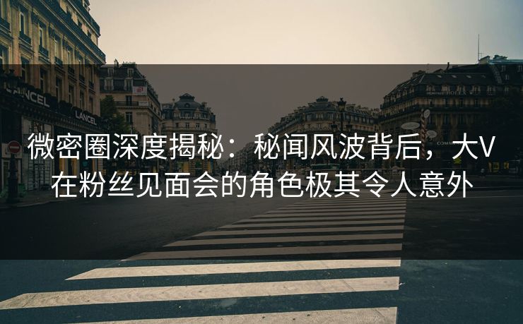 微密圈深度揭秘：秘闻风波背后，大V在粉丝见面会的角色极其令人意外
