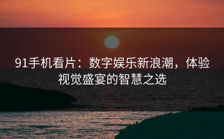 91手机看片:数字娱乐新浪潮,体验视觉盛宴的智慧之选 91手机看片:数字娱乐新浪潮,体验视觉盛宴的智慧之选