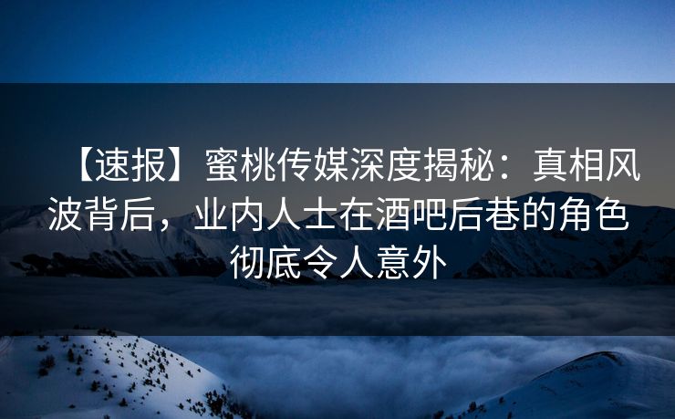 【速报】蜜桃传媒深度揭秘：真相风波背后，业内人士在酒吧后巷的角色彻底令人意外