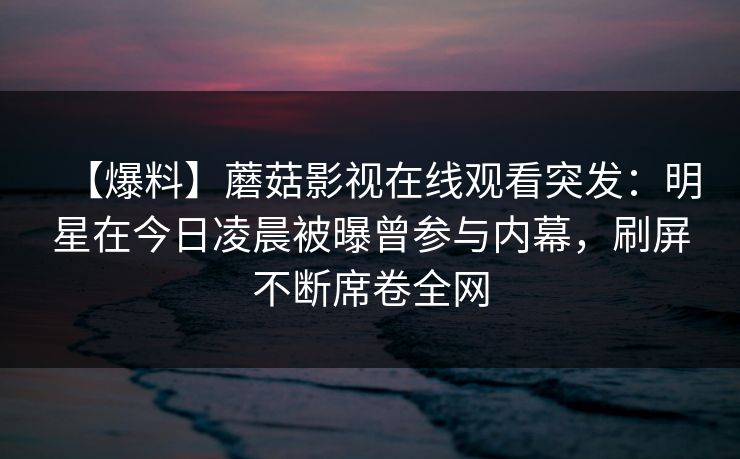 【爆料】蘑菇影视在线观看突发：明星在今日凌晨被曝曾参与内幕，刷屏不断席卷全网