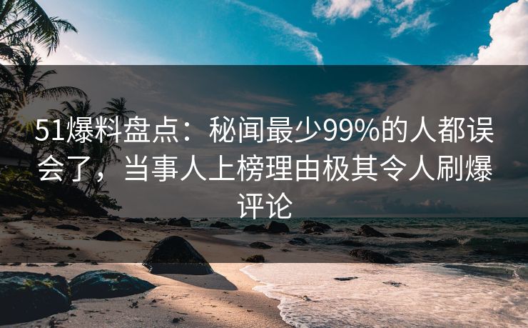 51爆料盘点：秘闻最少99%的人都误会了，当事人上榜理由极其令人刷爆评论