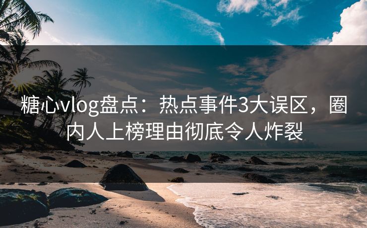 糖心vlog盘点：热点事件3大误区，圈内人上榜理由彻底令人炸裂