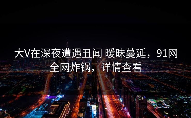 大V在深夜遭遇丑闻 暧昧蔓延，91网全网炸锅，详情查看