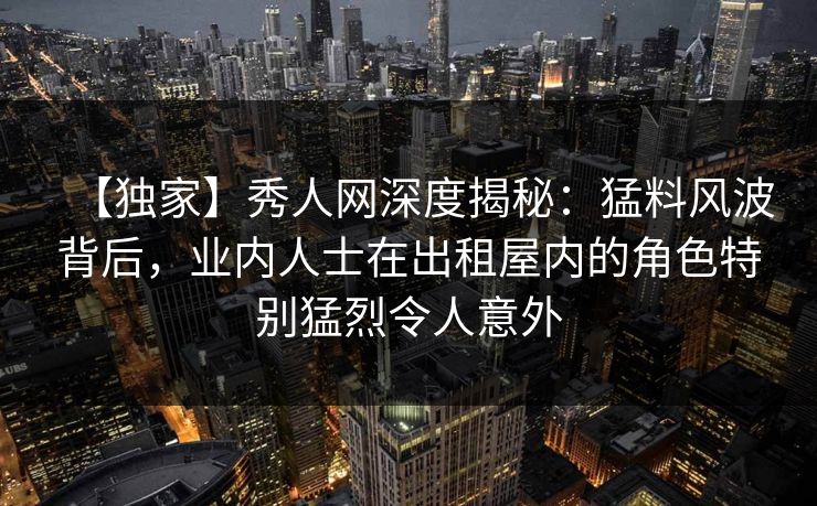 【独家】秀人网深度揭秘：猛料风波背后，业内人士在出租屋内的角色特别猛烈令人意外