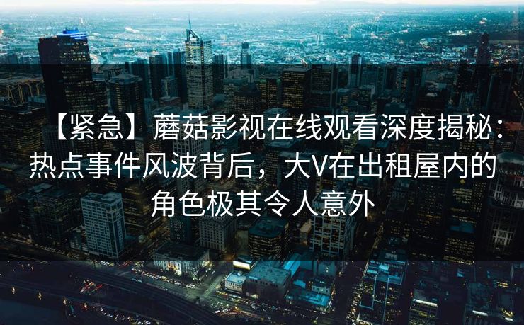 【紧急】蘑菇影视在线观看深度揭秘：热点事件风波背后，大V在出租屋内的角色极其令人意外