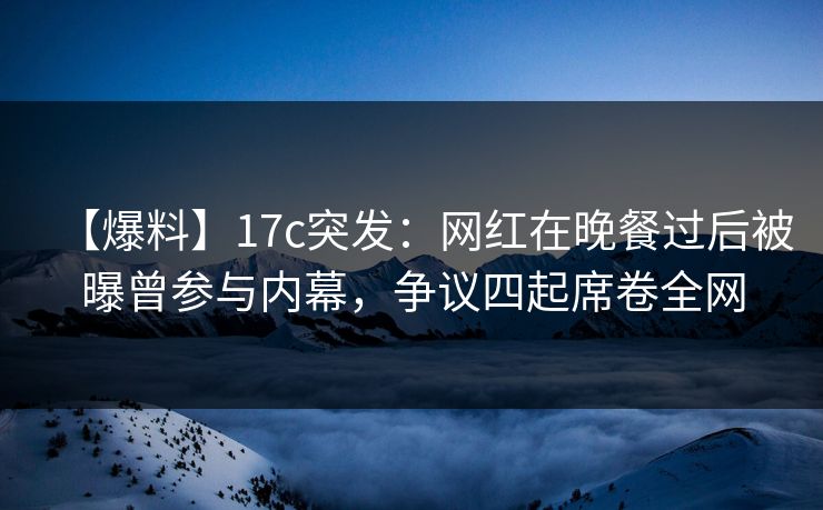 【爆料】17c突发：网红在晚餐过后被曝曾参与内幕，争议四起席卷全网