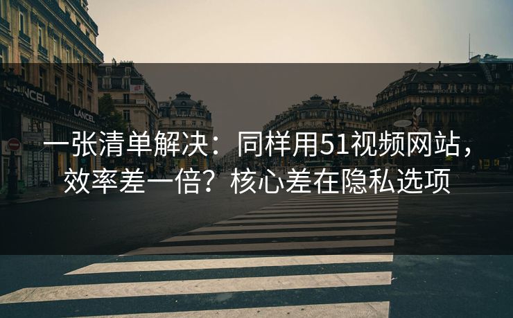 一张清单解决：同样用51视频网站，效率差一倍？核心差在隐私选项