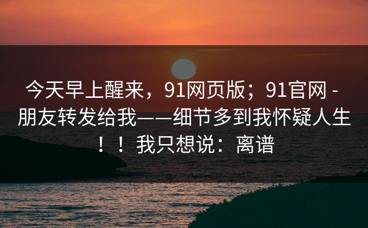 今天早上醒来，91网页版；91官网 - 朋友转发给我——细节多到我怀疑人生！！我只想说：离谱